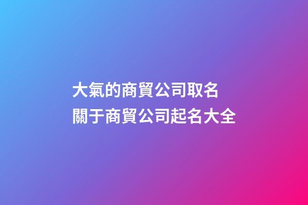 大氣的商貿公司取名 關于商貿公司起名大全-第1張-公司起名-玄機派